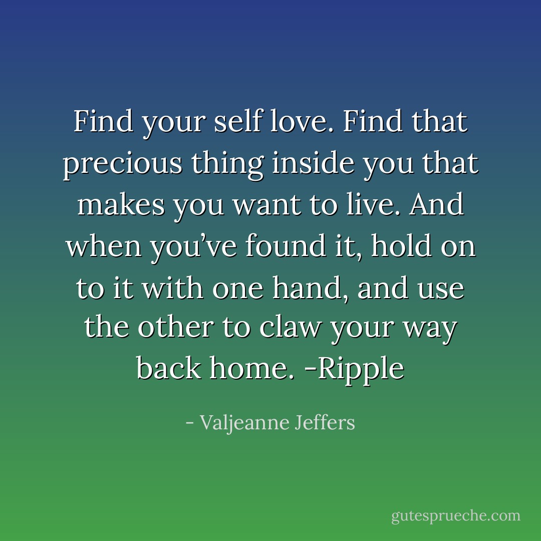 Find your self love. Find that precious thing inside you that<br />makes you want to live. And when you’ve found it, hold on to it with one<br />hand, and use the other to claw your way back home.<br />-Ripple - Valjeanne Jeffers