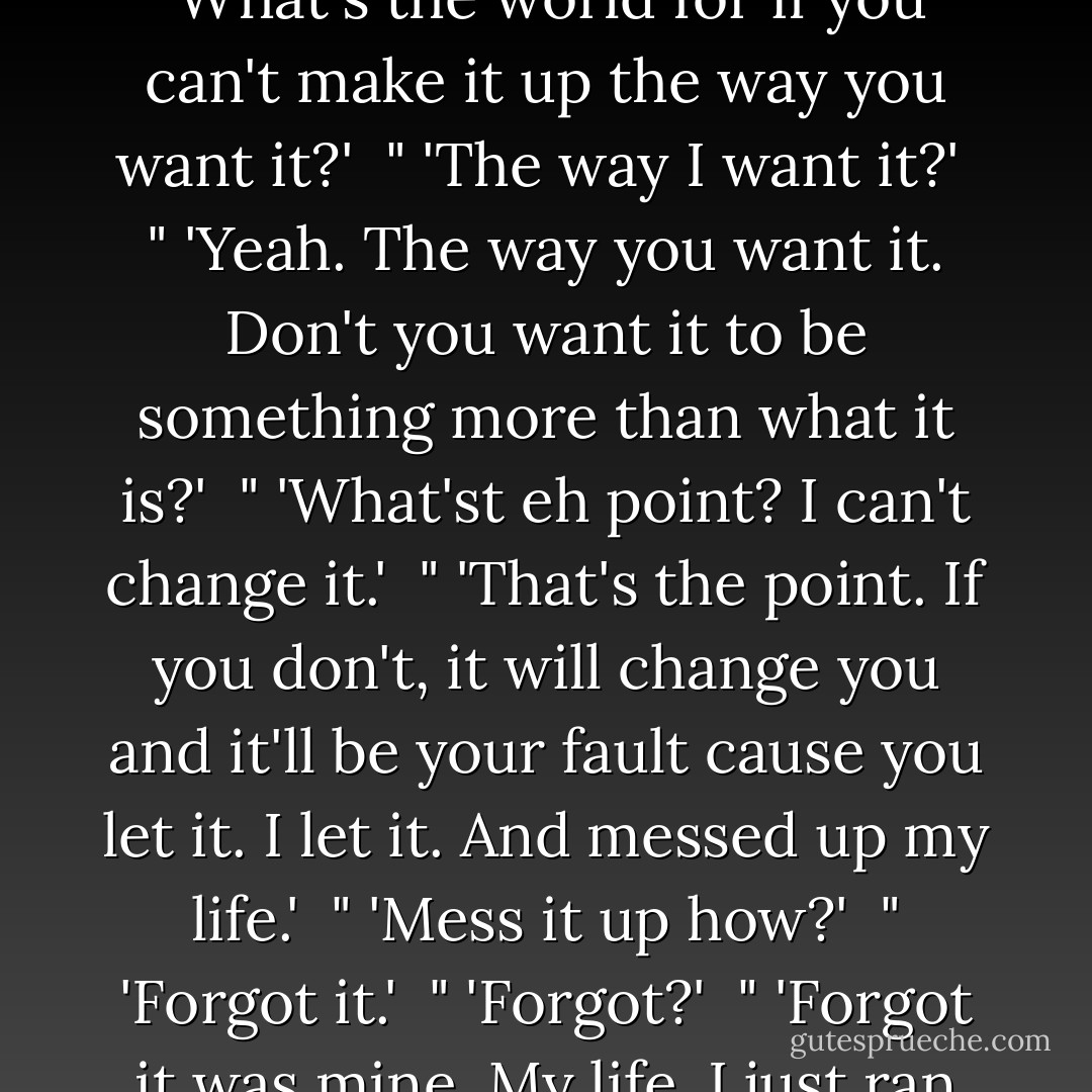 I laughed but before I could agree with the hairdressers that she was crazy, she said, 'What's the world for if you can't make it up the way you want it?'<br /><br />" 'The way I want it?'<br /><br />" 'Yeah. The way you want it. Don't you want it to be something more than what it is?'<br /><br />" 'What'st eh point? I can't change it.'<br /><br />" 'That's the point. If you don't, it will change you and it'll be your fault cause you let it. I let it. And messed up my life.'<br /><br />" 'Mess it up how?'<br /><br />" 'Forgot it.'<br /><br />" 'Forgot?'<br /><br />" 'Forgot it was mine. My life. I just ran up and down the streets wishing I was somebody else. - Toni Morrison