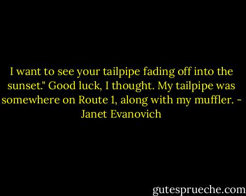I want to see your tailpipe fading off into the sunset."<br />Good luck, I thought. My tailpipe was somewhere on Route 1, along with my muffler. - Janet Evanovich