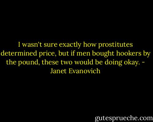 I wasn't sure exactly how prostitutes determined price, but if men bought hookers by the pound, these two would be doing okay. - Janet Evanovich