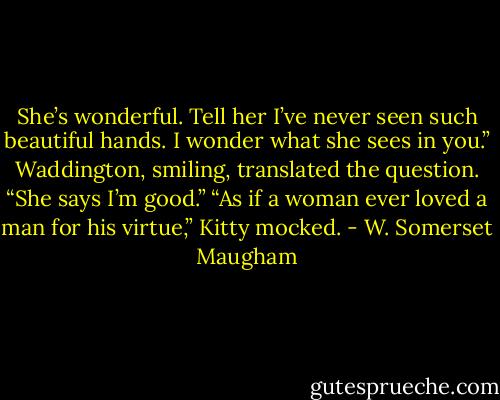 She’s wonderful. Tell her I’ve never seen such beautiful hands. I wonder what she sees in you.”<br />Waddington, smiling, translated the question.<br />“She says I’m good.”<br />“As if a woman ever loved a man for his virtue,” Kitty mocked. - W. Somerset Maugham