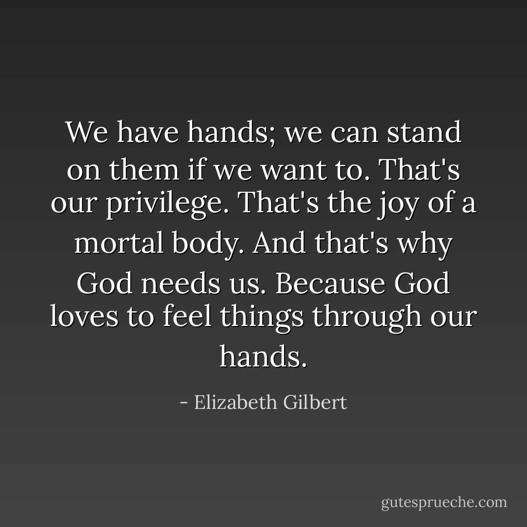 We have hands; we can stand on them if we want to. That's our privilege. That's the joy of a mortal body. And that's why God needs us. Because God loves to feel things through our hands. - Elizabeth Gilbert
