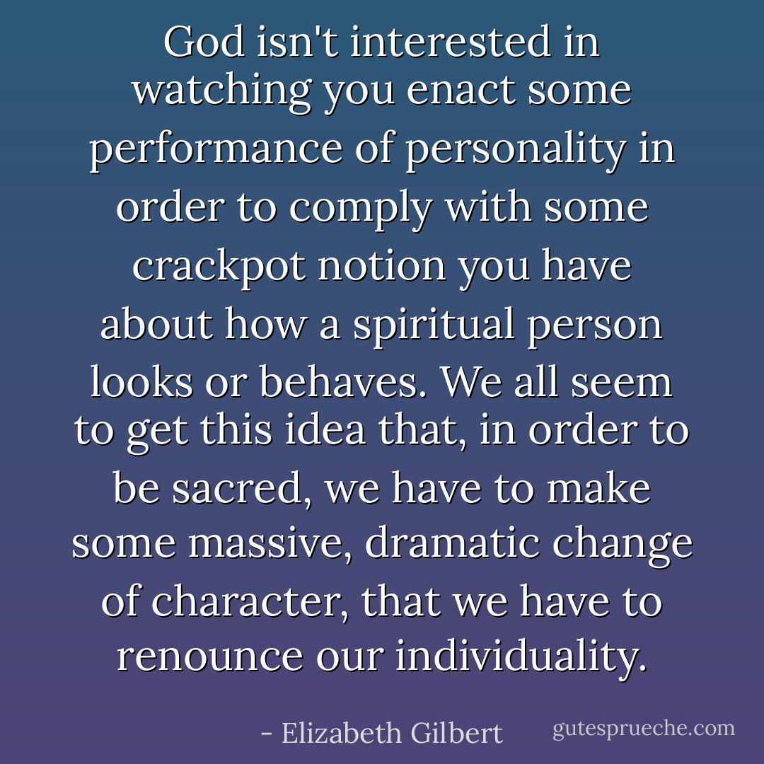 God isn't interested in watching you enact some performance of personality in order to comply with some crackpot notion you have about how a spiritual person looks or behaves. We all seem to get this idea that, in order to be sacred, we have to make some massive, dramatic change of character, that we have to renounce our individuality. - Elizabeth Gilbert
