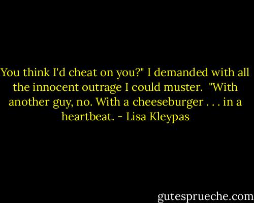 You think I'd cheat on you?" I demanded with all the innocent outrage I could muster.<br /><br />"With another guy, no. With a cheeseburger . . . in a heartbeat. - Lisa Kleypas