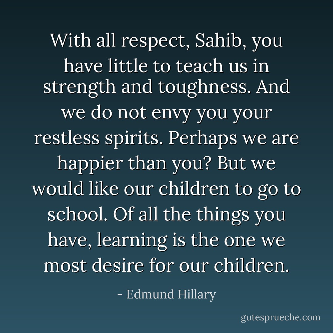With all respect, Sahib, you have little to teach us in strength and toughness. And we do not envy you your restless spirits. Perhaps we are happier than you? But we would like our children to go to school. Of all the things you have, learning is the one we most desire for our children. - Edmund Hillary