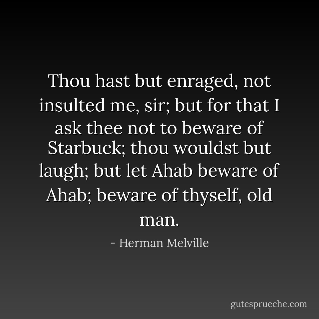 Thou hast but enraged, not insulted me, sir; but for that I ask thee not to beware of Starbuck; thou wouldst but laugh; but let Ahab beware of Ahab; beware of thyself, old man. - Herman Melville