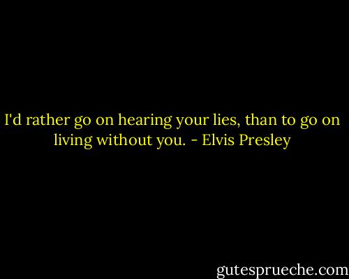 I'd rather go on hearing your lies, than to go on living without you. - Elvis Presley