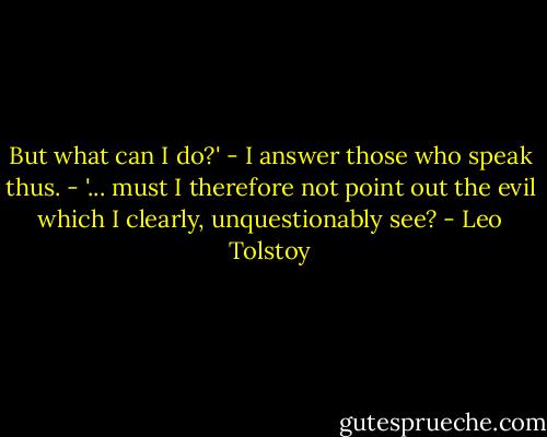 But what can I do?' - I answer those who speak thus. - '... must I therefore not point out the evil which I clearly, unquestionably see? - Leo Tolstoy