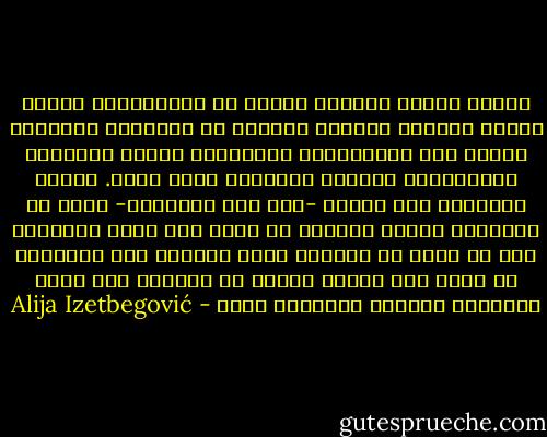 وهكذا وجدنا أمامنا نوعاً من الاستقلال يعتنق فلسفة أجنبية وطريقة أجنبية في الحياة، استقلال يستند إلى المساعدات الأجنبية ورؤوس الأموال الأجنبية، والدعم الأجنبي بصفة عامة. فالذي اكتسبته هذه الدول -على وجه الحقيقة- إنما هو استقلال شكلي، ولكنها لم تحصل على حرية حقيقية؛ لأن كل حرية في صميمها حرية روحية، وأي استقلال لا يحقق هذا الشرط سرعان ما يُختزل إلى مجرد السّلام الوطني وعَلَمٍ جديد - Alija Izetbegović