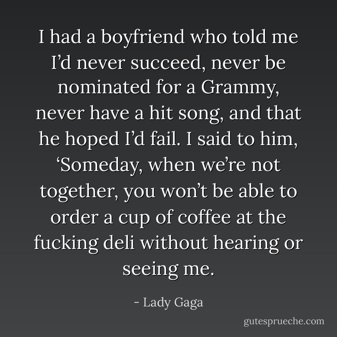 I had a boyfriend who told me I’d never succeed, never be nominated for a Grammy, never have a hit song, and that he hoped I’d fail. I said to him, ‘Someday, when we’re not together, you won’t be able to order a cup of coffee at the fucking deli without hearing or seeing me. - Lady Gaga