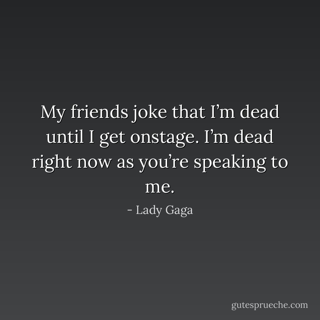 My friends joke that I’m dead until I get onstage. I’m dead right now as you’re speaking to me. - Lady Gaga