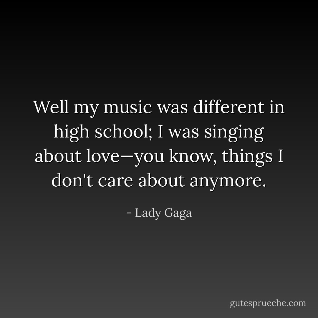 Well my music was different in high school; I was singing about love—you know, things I don't care about anymore. - Lady Gaga
