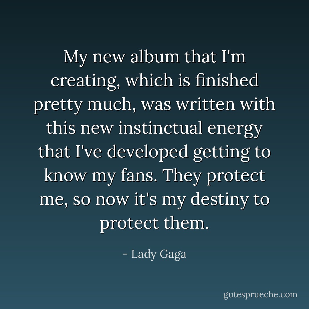 My new album that I'm creating, which is finished pretty much, was written with this new instinctual energy that I've developed getting to know my fans. They protect me, so now it's my destiny to protect them. - Lady Gaga