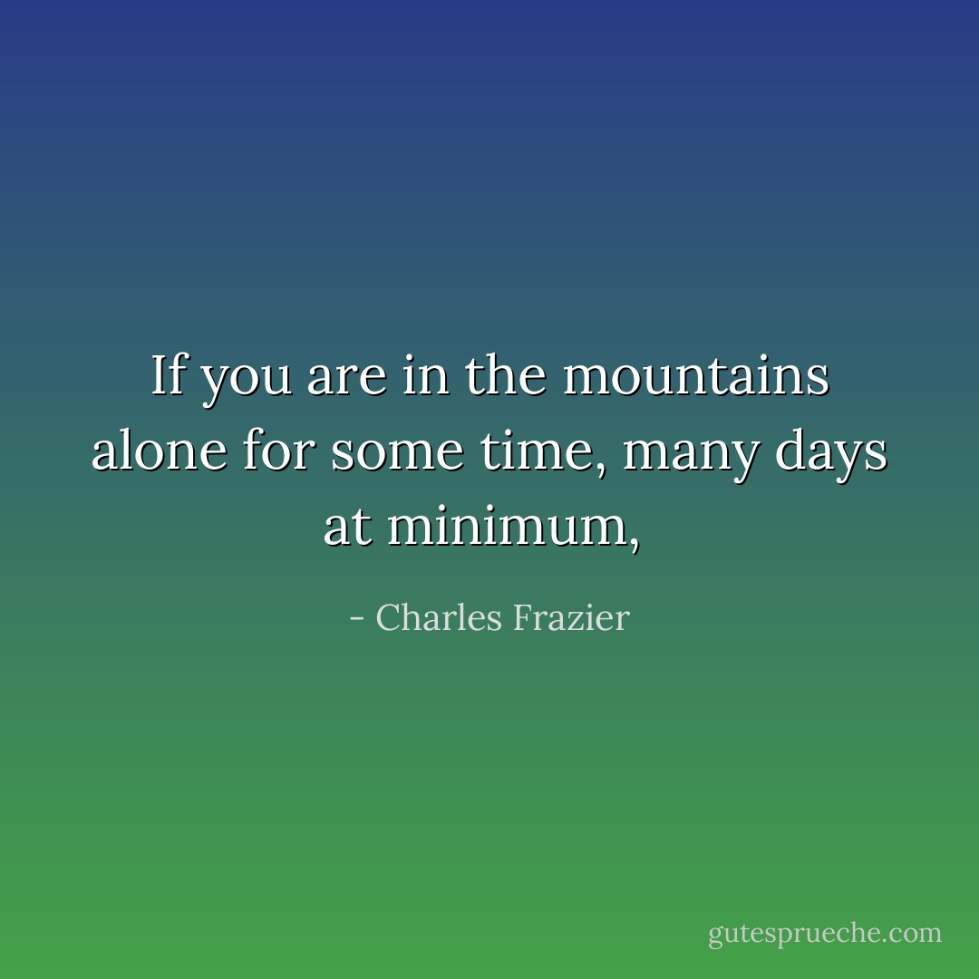 If you are in the mountains alone for some time, many days at minimum,  - Charles Frazier
