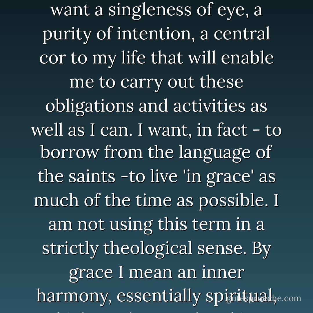 ...I want first of all - in fact, as an end to these other desires - to be at peace with myself. I want a singleness of eye, a purity of intention, a central cor to my life that will enable me to carry out these obligations and activities as well as I can. I want, in fact - to borrow from the language of the saints -to live 'in grace' as much of the time as possible. I am not using this term in a strictly theological sense. By grace I mean an inner harmony, essentially spiritual, which can be translated into outward harmony... - Anne Morrow Lindbergh
