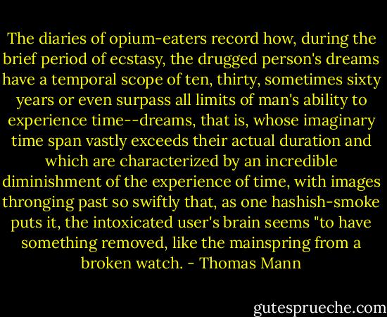 The diaries of opium-eaters record how, during the brief period of ecstasy, the drugged person's dreams have a temporal scope of ten, thirty, sometimes sixty years or even surpass all limits of man's ability to experience time--dreams, that is, whose imaginary time span vastly exceeds their actual duration and which are characterized by an incredible diminishment of the experience of time, with images thronging past so swiftly that, as one hashish-smoke puts it, the intoxicated user's brain seems "to have something removed, like the mainspring from a broken watch. - Thomas Mann