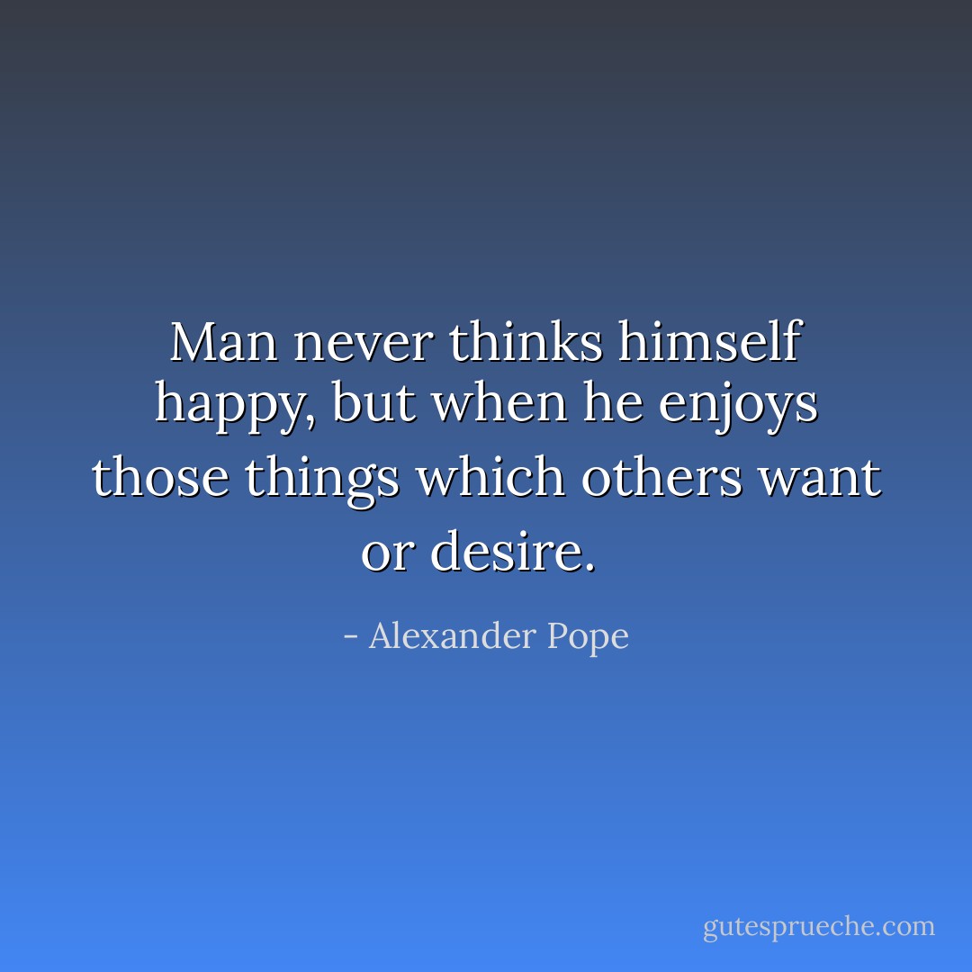 Man never thinks himself happy, but when he enjoys those things which others want or desire.  - Alexander Pope