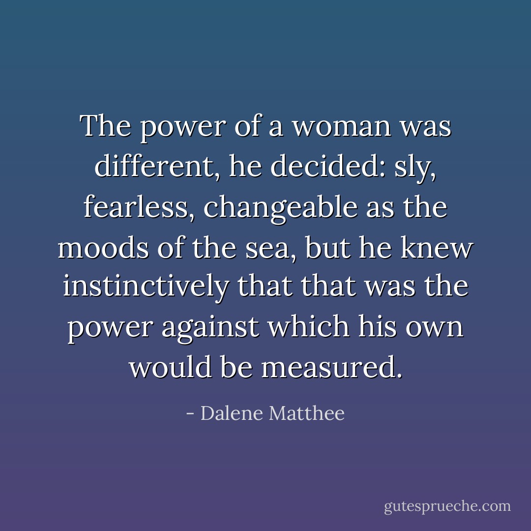 The power of a woman was different, he decided: sly, fearless, changeable as the moods of the sea, but he knew instinctively that that was the power against which his own would be measured. - Dalene Matthee