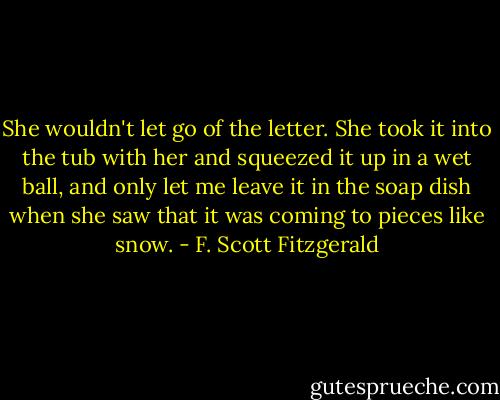 She wouldn't let go of the letter. She took it into the tub with her and squeezed it up in a wet ball, and only let me leave it in the soap dish when she saw that it was coming to pieces like snow. - F. Scott Fitzgerald