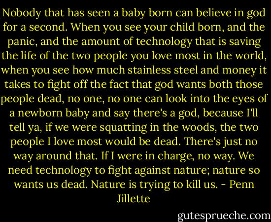 Nobody that has seen a baby born can believe in god for a second. When you see your child born, and the panic, and the amount of technology that is saving the life of the two people you love most in the world, when you see how much stainless steel and money it takes to fight off the fact that god wants both those people dead, no one, no one can look into the eyes of a newborn baby and say there's a god, because I'll tell ya, if we were squatting in the woods, the two people I love most would be dead. There's just no way around that. If I were in charge, no way. We need technology to fight against nature; nature so wants us dead. Nature is trying to kill us. - Penn Jillette
