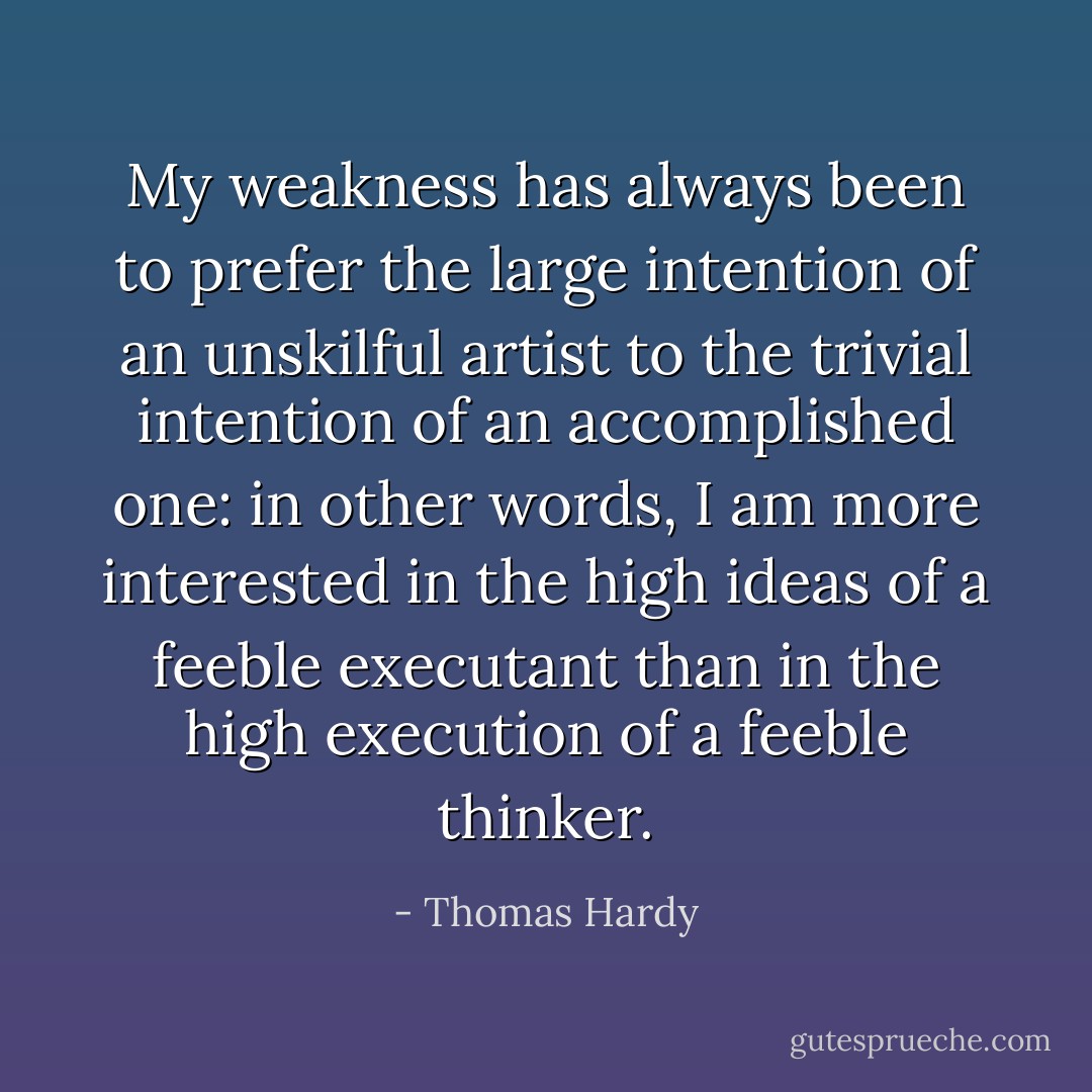 My weakness has always been to prefer the large intention of an unskilful artist to the trivial intention of an accomplished one: in other words, I am more interested in the high ideas of a feeble executant than in the high execution of a feeble thinker. - Thomas Hardy