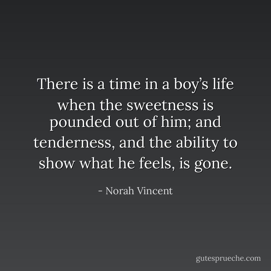 There is a time in a boy’s life when the sweetness is pounded out of him; and tenderness, and the ability to show what he feels, is gone. - Norah Vincent