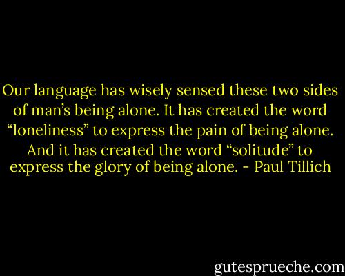 Our language has wisely sensed these two sides of man’s being alone. It has created the word “loneliness” to express the pain of being alone. And it has created the word “solitude” to express the glory of being alone. - Paul Tillich