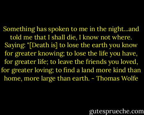 Something has spoken to me in the night...and told me that I shall die, I know not where. Saying: "[Death is] to lose the earth you know for greater knowing; to lose the life you have, for greater life; to leave the friends you loved, for greater loving; to find a land more kind than home, more large than earth. - Thomas Wolfe