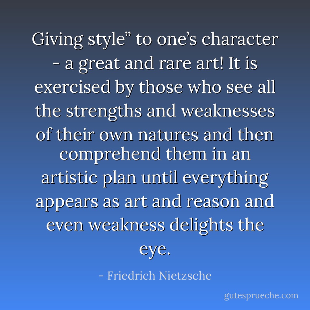 Giving style” to one’s character - a great and rare art! It is exercised by those who see all the strengths and weaknesses of their own natures and then comprehend them in an artistic plan until everything appears as art and reason and even weakness delights the eye. - Friedrich Nietzsche