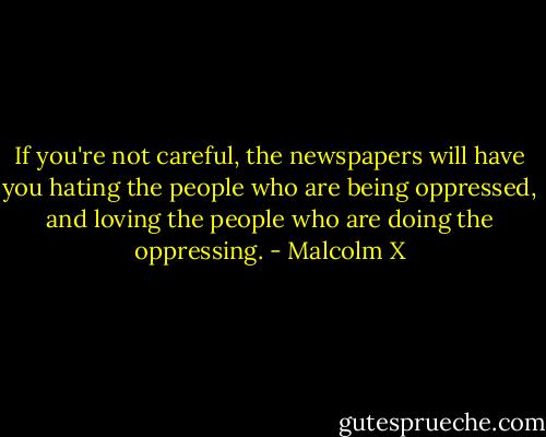 If you're not careful, the newspapers will have you hating the people who are being oppressed, and loving the people who are doing the oppressing. - Malcolm X