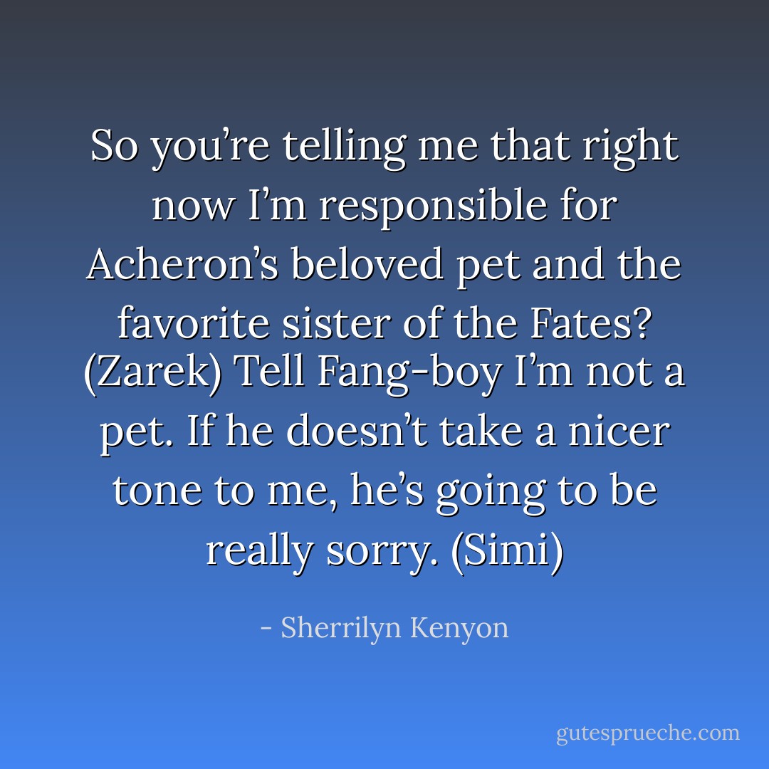 So you’re telling me that right now I’m responsible for Acheron’s beloved pet and the favorite sister of the Fates? (Zarek)<br />Tell Fang-boy I’m not a pet. If he doesn’t take a nicer tone to me, he’s going to be really sorry. (Simi) - Sherrilyn Kenyon