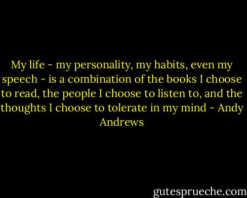 My life - my personality, my habits, even my speech - is a combination of the books I choose to read, the people I choose to listen to, and the thoughts I choose to tolerate in my mind - Andy Andrews