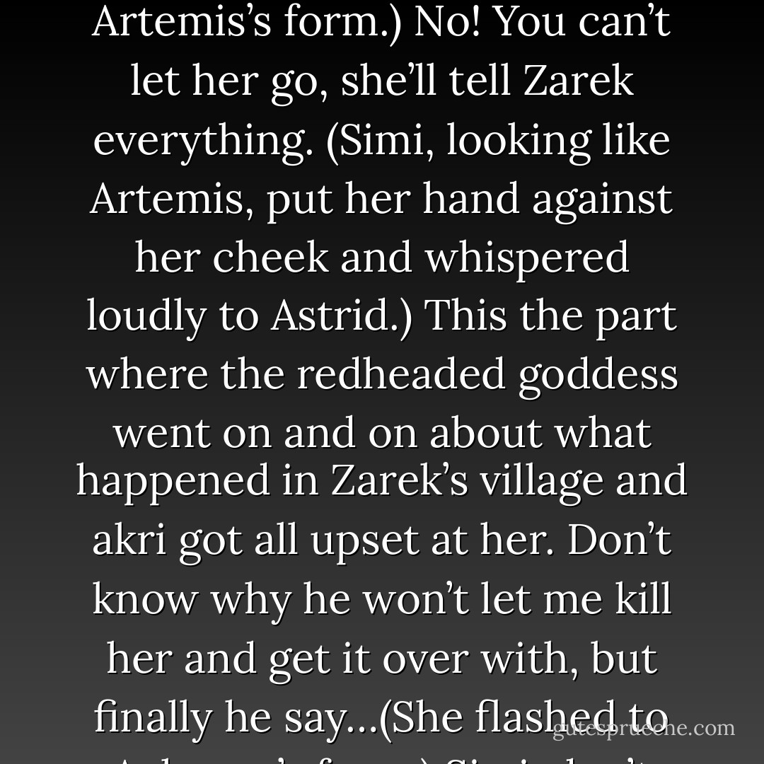 Why did Acheron tell you not to talk to Zarek? (Astrid)<br />I don’t know. That redheaded bitch-goddess got all angry when he told me to come protect you. It went like this. (She flashed to Acheron’s form.) Protect Zarek and Astrid. Now. (She flashed to Artemis’s form.) No! You can’t let her go, she’ll tell Zarek everything. (Simi, looking like Artemis, put her hand against her cheek and whispered loudly to Astrid.) This the part where the redheaded goddess went on and on about what happened in Zarek’s village and akri got all upset at her. Don’t know why he won’t let me kill her and get it over with, but finally he say…(She flashed to Acheron’s form.) Simi, don’t speak to Zarek but make sure Thanatos doesn’t kill either one of them. (She flashed into her own form.) So I said okay and here I am not talking to Zarek. (Simi)<br />Wow. She’s a camcorder, too. How convenient. (Zarek) - Sherrilyn Kenyon