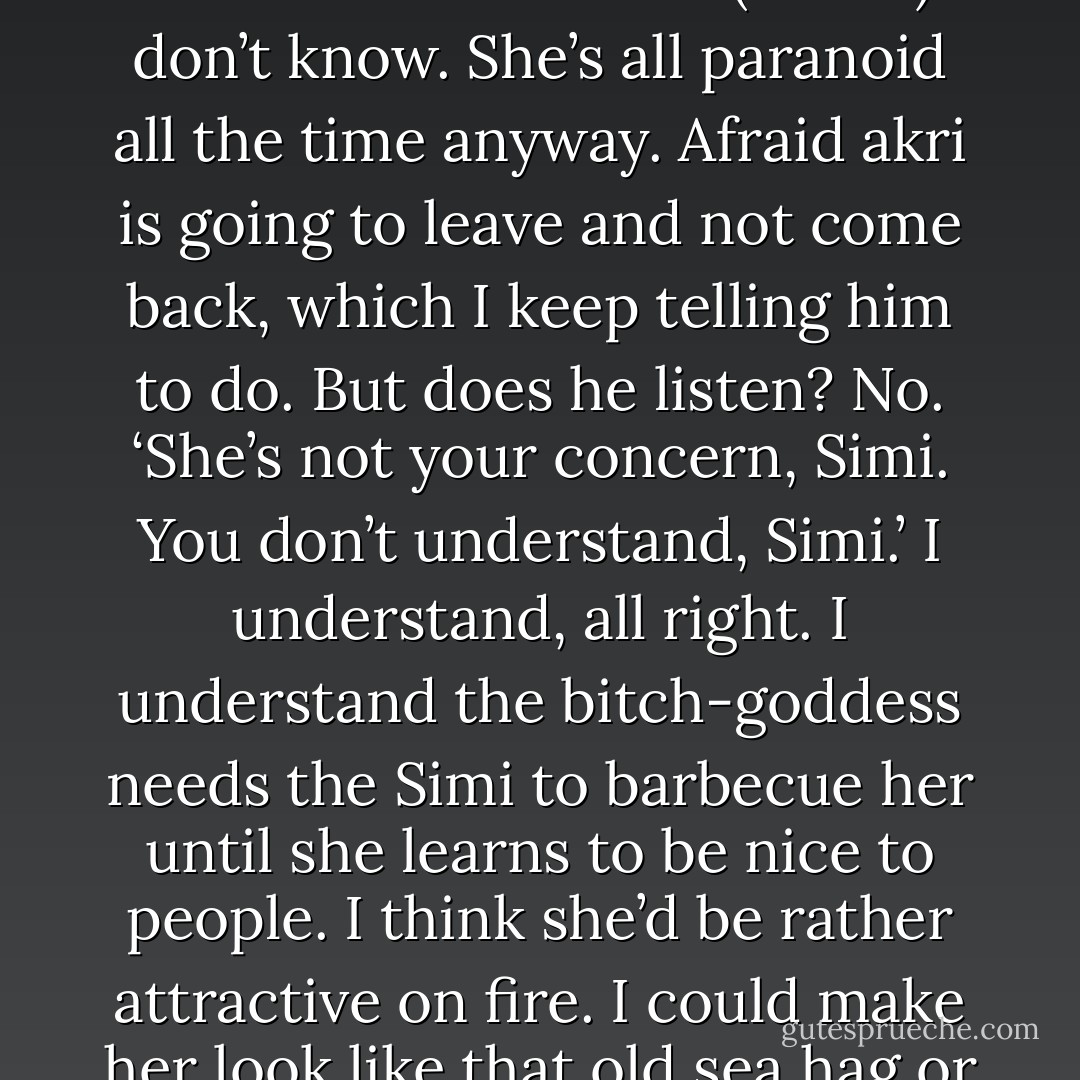 What happened in his village that Artemis doesn’t want Zarek to know about? (Astrid)<br />I don’t know. She’s all paranoid all the time anyway. Afraid akri is going to leave and not come back, which I keep telling him to do. But does he listen? No. ‘She’s not your concern, Simi. You don’t understand, Simi.’ I understand, all right. I understand the bitch-goddess needs the Simi to barbecue her until she learns to be nice to people. I think she’d be rather attractive on fire. I could make her look like that old sea hag or something. (Simi) - Sherrilyn Kenyon
