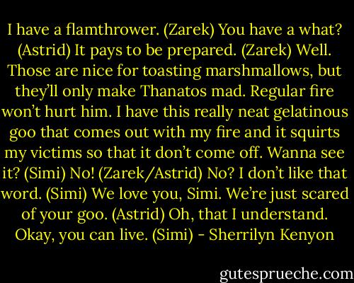 I have a flamthrower. (Zarek)<br />You have a what? (Astrid)<br />It pays to be prepared. (Zarek)<br />Well. Those are nice for toasting marshmallows, but they’ll only make Thanatos mad. Regular fire won’t hurt him. I have this really neat gelatinous goo that comes out with my fire and it squirts my victims so that it don’t come off. Wanna see it? (Simi)<br />No! (Zarek/Astrid)<br />No? I don’t like that word. (Simi)<br />We love you, Simi. We’re just scared of your goo. (Astrid)<br />Oh, that I understand. Okay, you can live. (Simi) - Sherrilyn Kenyon