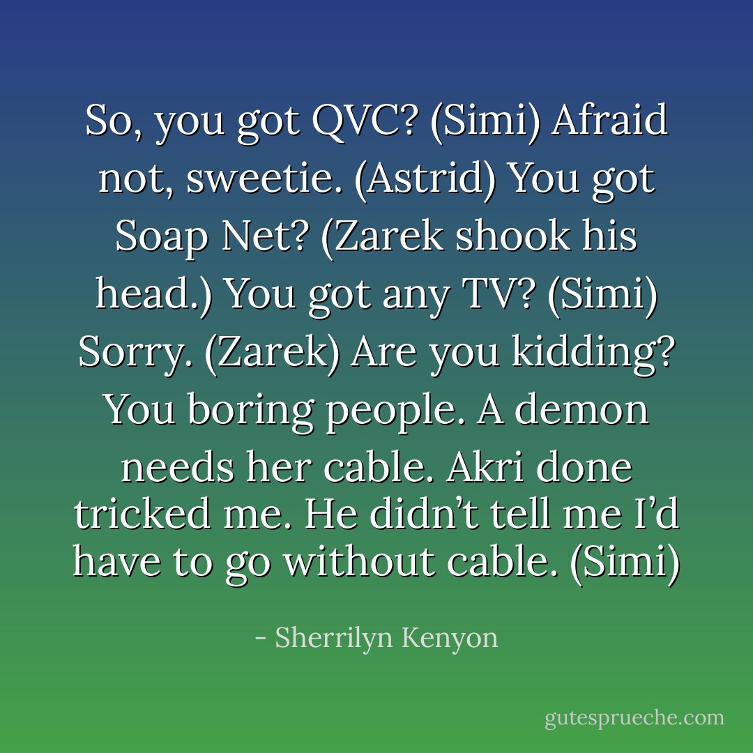 So, you got QVC? (Simi)<br />Afraid not, sweetie. (Astrid)<br />You got Soap Net? (Zarek shook his head.) You got any TV? (Simi)<br />Sorry. (Zarek)<br />Are you kidding? You boring people. A demon needs her cable. Akri done tricked me. He didn’t tell me I’d have to go without cable. (Simi) - Sherrilyn Kenyon