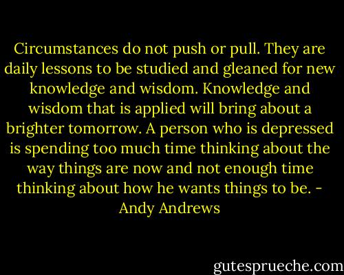 Circumstances do not push or pull. They are daily lessons to be studied and gleaned for new knowledge and wisdom. Knowledge and wisdom that is applied will bring about a brighter tomorrow. A person who is depressed is spending too much time thinking about the way things are now and not enough time thinking about how he wants things to be. - Andy Andrews