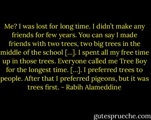 Me? I was lost for long time. I didn’t make any friends for few years. You can say I made friends with two trees, two big trees in the middle of the school […]. I spent all my free time up in those trees. Everyone called me Tree Boy for the longest time. […]. I preferred trees to people. After that I preferred pigeons, but it was trees first. - Rabih Alameddine