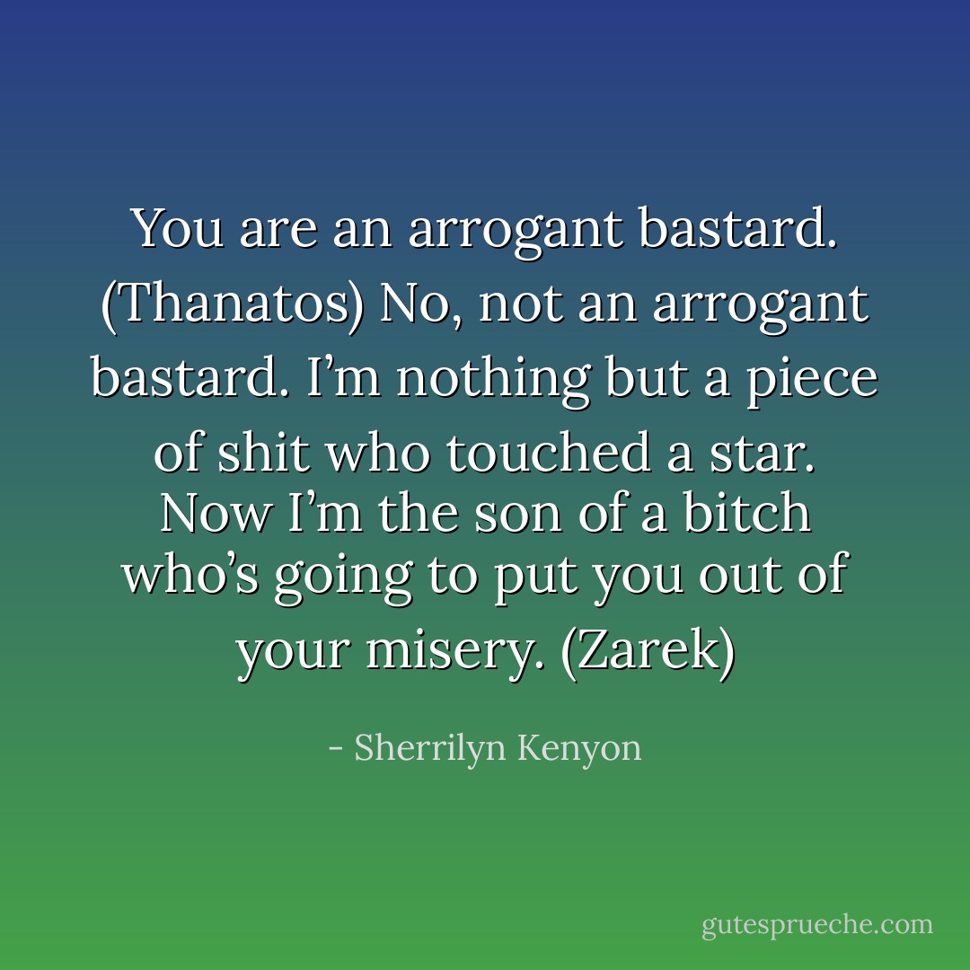 You are an arrogant bastard. (Thanatos)<br />No, not an arrogant bastard. I’m nothing but a piece of shit who touched a star. Now I’m the son of a bitch who’s going to put you out of your misery. (Zarek) - Sherrilyn Kenyon