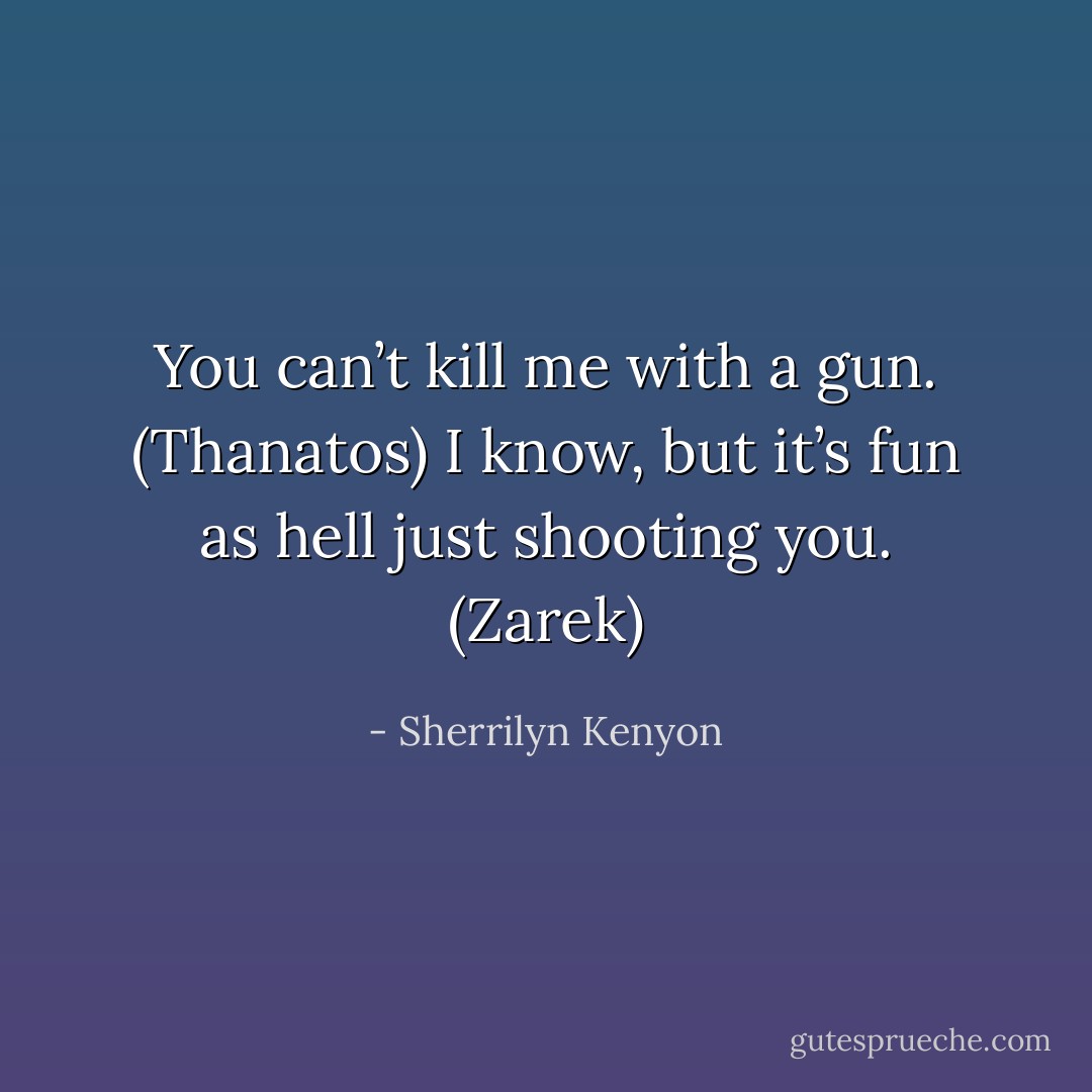 You can’t kill me with a gun. (Thanatos)<br />I know, but it’s fun as hell just shooting you. (Zarek) - Sherrilyn Kenyon