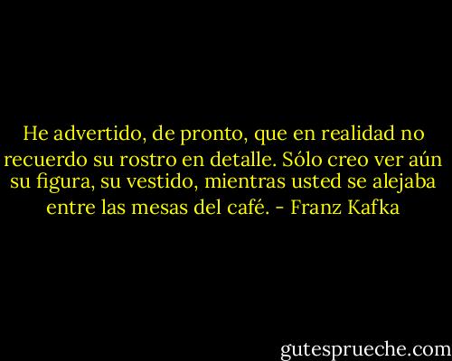 He advertido, de pronto, que en realidad no recuerdo su rostro en detalle. Sólo creo ver aún su figura, su vestido, mientras usted se alejaba entre las mesas del café. - Franz Kafka