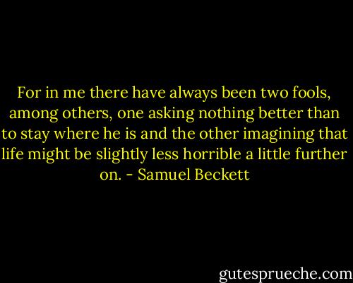For in me there have always been two fools, among others, one asking nothing better than to stay where he is and the other imagining that life might be slightly less horrible a little further on. - Samuel Beckett