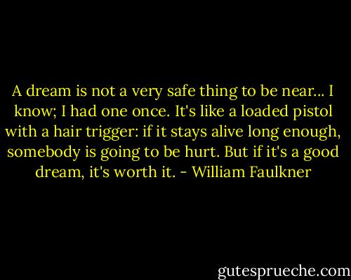 A dream is not a very safe thing to be near... I know; I had one once. It's like a loaded pistol with a hair trigger: if it stays alive long enough, somebody is going to be hurt. But if it's a good dream, it's worth it. - William Faulkner