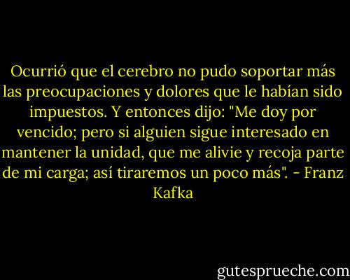Ocurrió que el cerebro no pudo soportar más las preocupaciones y dolores que le habían sido impuestos. Y entonces dijo: "Me doy por vencido; pero si alguien sigue interesado en mantener la unidad, que me alivie y recoja parte de mi carga; así tiraremos un poco más". - Franz Kafka