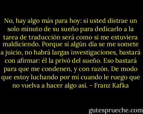 No, hay algo más para hoy: si usted distrae un solo minuto de su sueño para dedicarlo a la tarea de traducción será como si me estuviera maldiciendo. Porque si algún día se me somete a juicio, no habrá largas investigaciones, bastará con afirmar: él la privó del sueño. Eso bastará para que me condenen, y con razón. De modo que estoy luchando por mí cuando le ruego que no vuelva a hacer algo así. - Franz Kafka