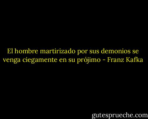 El hombre martirizado por sus demonios se venga ciegamente en su prójimo - Franz Kafka