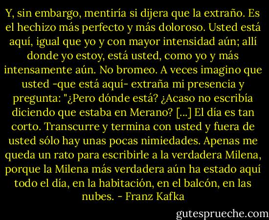 Y, sin embargo, mentiría si dijera que la extraño. Es el hechizo más perfecto y más doloroso. Usted está aquí, igual que yo y con mayor intensidad aún; allí donde yo estoy, está usted, como yo y más intensamente aún. No bromeo. A veces imagino que usted -que está aquí- extraña mi presencia y pregunta: "¿Pero dónde está? ¿Acaso no escribía diciendo que estaba en Merano? [...] El día es tan corto. Transcurre y termina con usted y fuera de usted sólo hay unas pocas nimiedades. Apenas me queda un rato para escribirle a la verdadera Milena, porque la Milena más verdadera aún ha estado aquí todo el día, en la habitación, en el balcón, en las nubes. - Franz Kafka