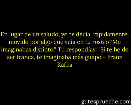 En lugar de un saludo, yo te decía, rápidamente, movido por algo que veía en tu rostro "Me imaginabas distinto." Tú respondías: "Si te he de ser franca, te imaginaba más guapo - Franz Kafka