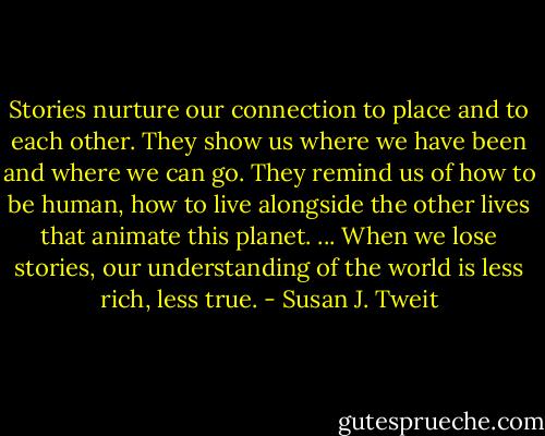 Stories nurture our connection to place and to each other. They show us where we have been and where we can go. They remind us of how to be human, how to live alongside the other lives that animate this planet. ... When we lose stories, our understanding of the world is less rich, less true. - Susan J. Tweit