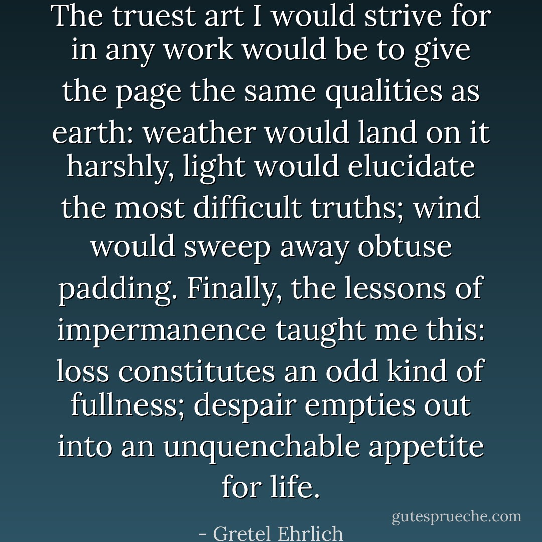 The truest art I would strive for in any work would be to give the page the same qualities as earth: weather would land on it harshly, light would elucidate the most difficult truths; wind would sweep away obtuse padding. Finally, the lessons of impermanence taught me this: loss constitutes an odd kind of fullness; despair empties out into an unquenchable appetite for life. - Gretel Ehrlich